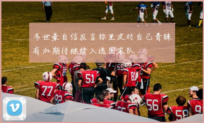 韦世豪自信发言称里皮对自己青睐有加期待继续入选国家队