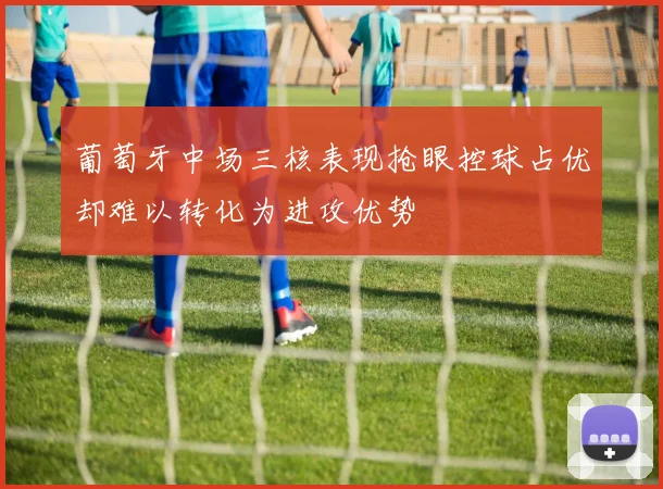 葡萄牙中场三核表现抢眼控球占优却难以转化为进攻优势