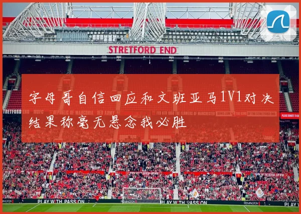 字母哥自信回应和文班亚马1V1对决结果称毫无悬念我必胜