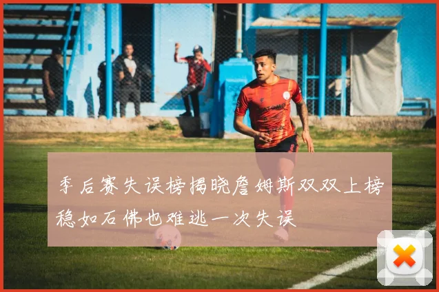 季后赛失误榜揭晓詹姆斯双双上榜稳如石佛也难逃一次失误