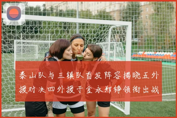 泰山队与三镇队首发阵容揭晓五外援对决四外援于金永郑铮领衔出战