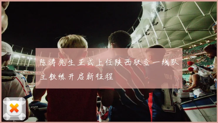陈涛先生正式上任陕西联合一线队主教练开启新征程