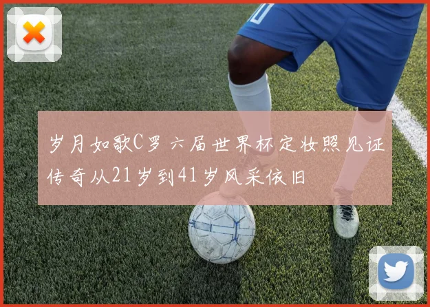 岁月如歌C罗六届世界杯定妆照见证传奇从21岁到41岁风采依旧