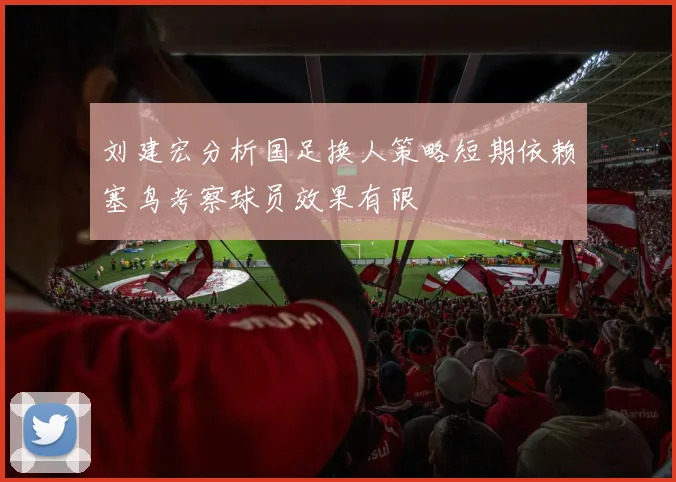 刘建宏分析国足换人策略短期依赖塞鸟考察球员效果有限