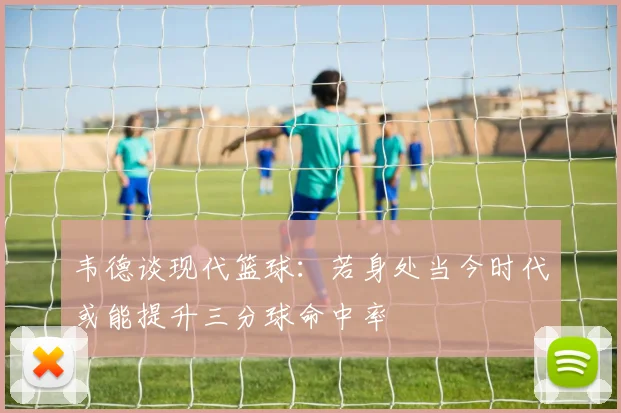 韦德谈现代篮球：若身处当今时代或能提升三分球命中率