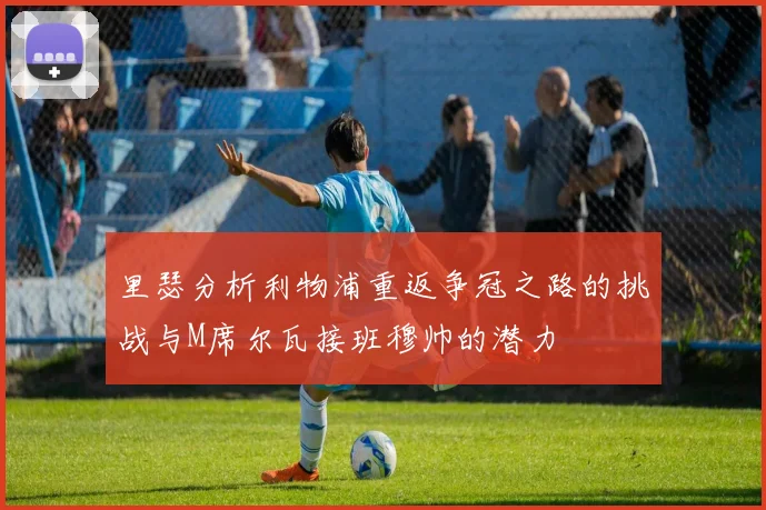 里瑟分析利物浦重返争冠之路的挑战与M席尔瓦接班穆帅的潜力