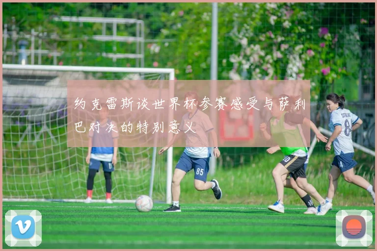 约克雷斯谈世界杯参赛感受与萨利巴对决的特别意义
