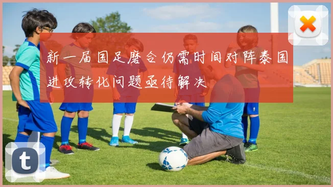 新一届国足磨合仍需时间对阵泰国进攻转化问题亟待解决
