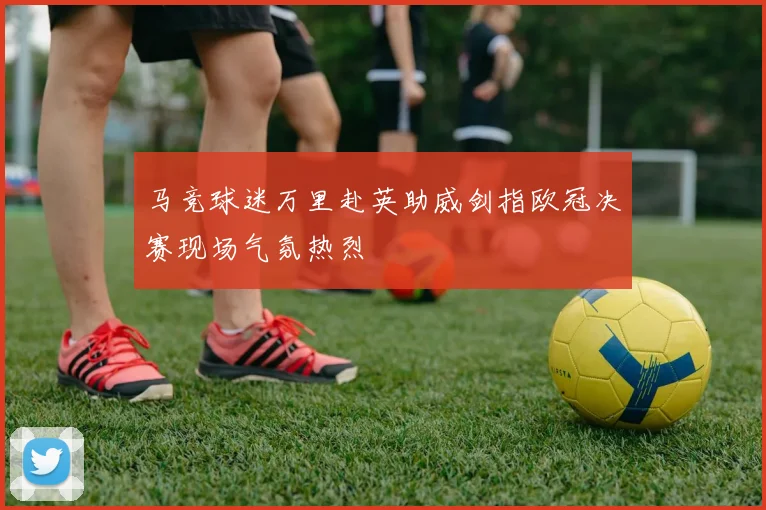 马竞球迷万里赴英助威剑指欧冠决赛现场气氛热烈