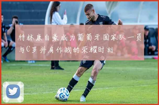 特林康自豪成为葡萄牙国家队一员与C罗并肩作战的荣耀时刻