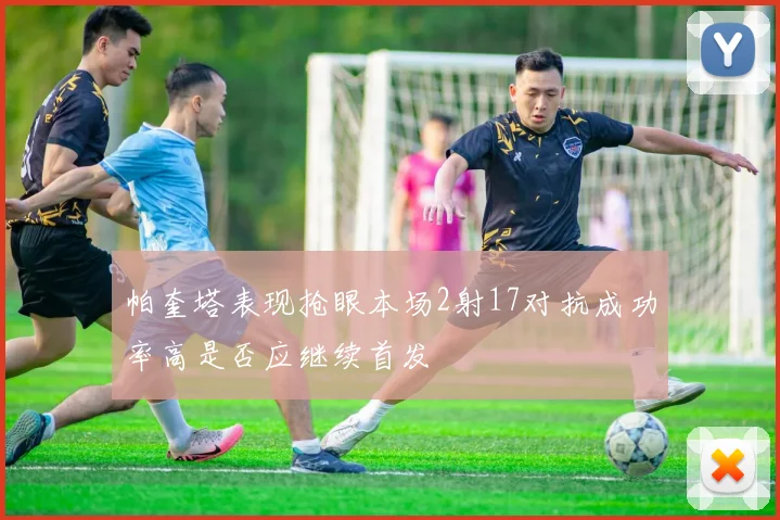 帕奎塔表现抢眼本场2射17对抗成功率高是否应继续首发