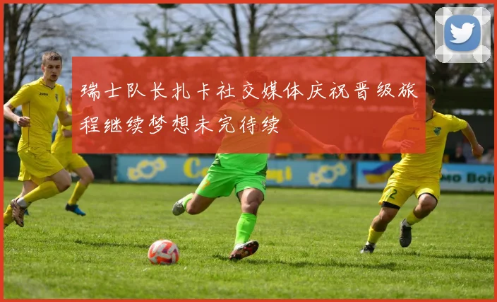 瑞士队长扎卡社交媒体庆祝晋级旅程继续梦想未完待续