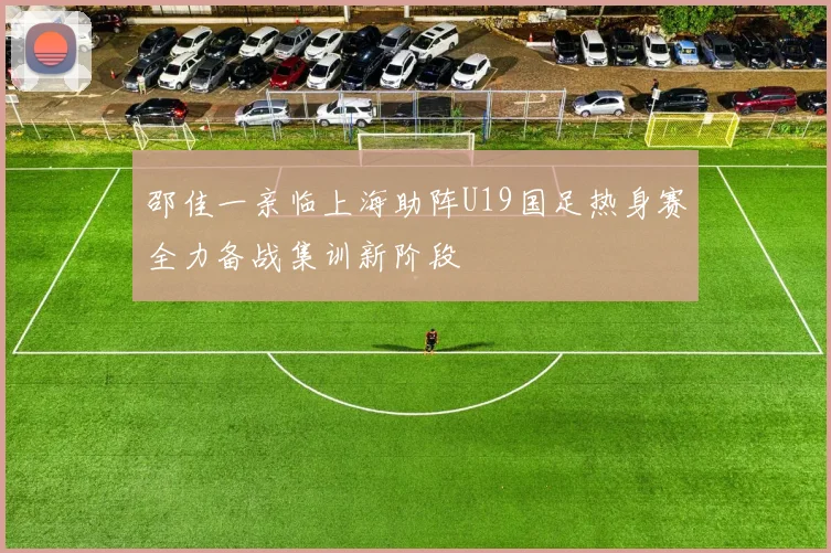 邵佳一亲临上海助阵U19国足热身赛全力备战集训新阶段