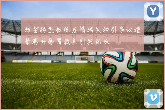 郑智转型教练后情绪失控引争议遭禁赛并辱骂裁判引发热议