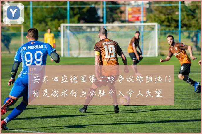 安东回应德国第二球争议称阻挡门将是战术行为无耻介入令人失望