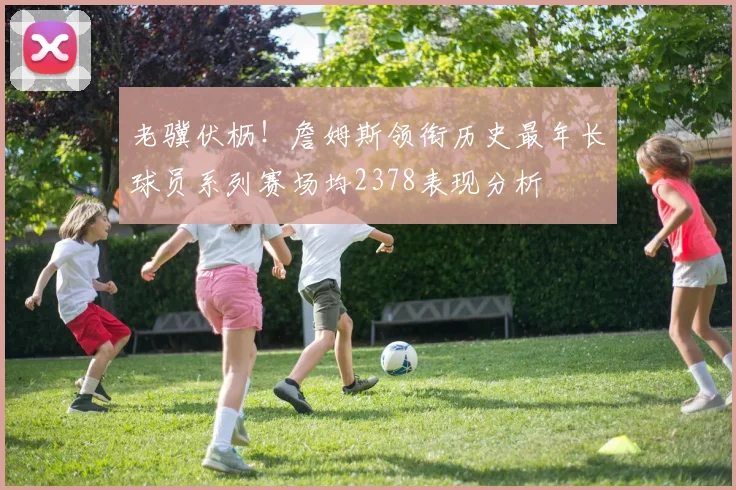 老骥伏枥！詹姆斯领衔历史最年长球员系列赛场均2378表现分析