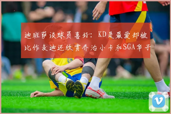迪班萨谈球员喜好：KD是最爱却被比作麦迪还欣赏乔治小卡和SGA华子
