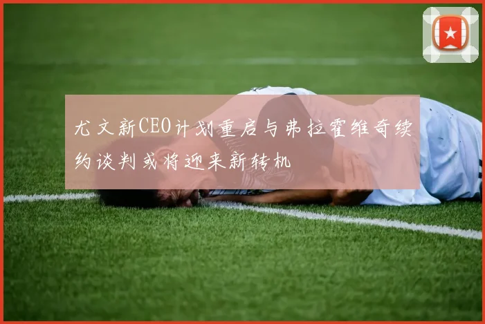 尤文新CEO计划重启与弗拉霍维奇续约谈判或将迎来新转机