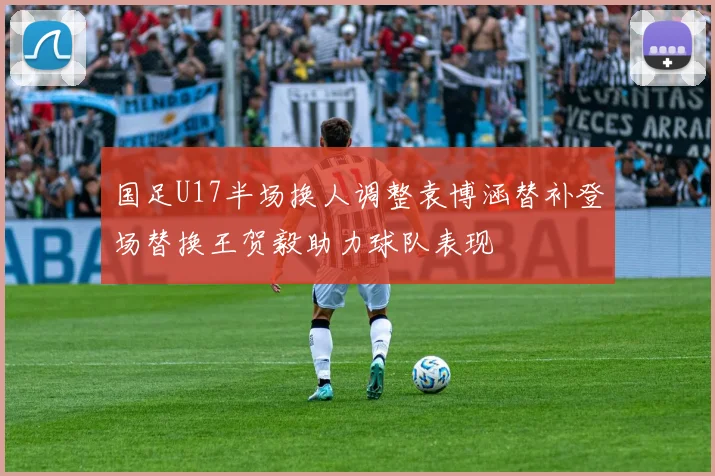 国足U17半场换人调整袁博涵替补登场替换王贺毅助力球队表现