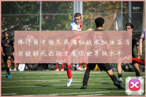 佛得角中场兄弟揭秘战术秘诀亚马尔被锁死西班牙展现世界级水平