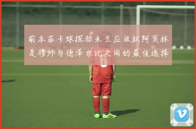 前本菲卡球探称米兰应放权阿莫林是穆帅与德泽尔比之间的最佳选择